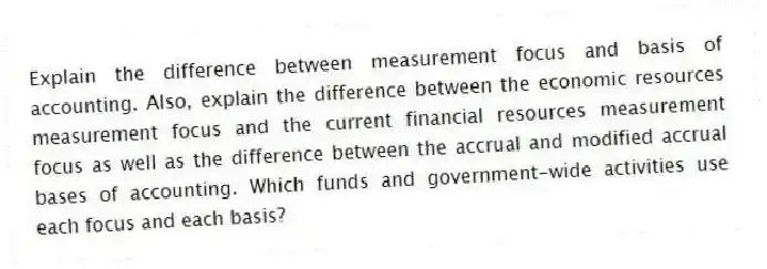 Explain the difference between measurement focus and basis of accounting. Also, explain the difference between the economic resources measurement focus and the current financial resources measurement focus as well as the difference between the accrual and modified accrual bases of accounting. Which funds and government-wide activities use each focus and each basis?