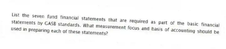 List the seven fund financial statements that are required as part of the basic financial statements by GASB standards. What measurement focus and basis of accounting should be used in preparing each of these statements?