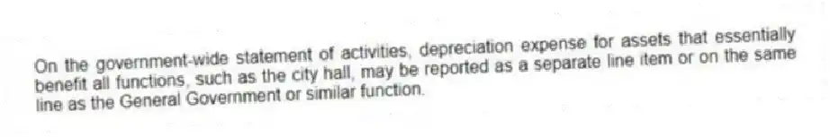 On the government-wide statement of activities, depreciation expense for assets that essentially benefit all functions, such as the city hall, may be reported as a separate line item or on the same line as the General Government or similar function.