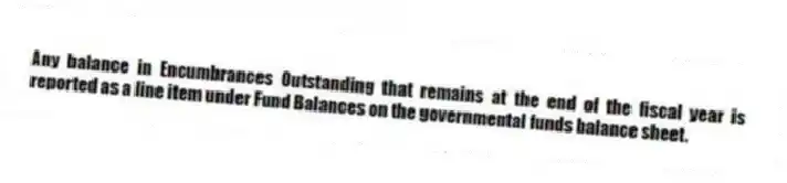 Any balance in Encumbrances Outstanding that remains at the end of the fiscal year is reported as a line item under Fund Balances on the governmental funds balance sheet.
