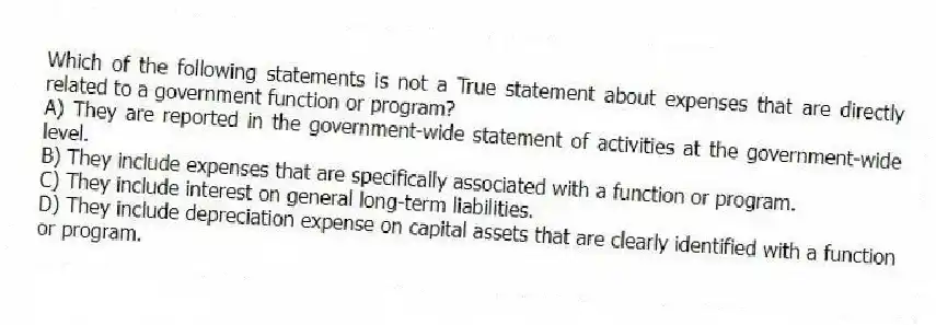 Which of the following statements is not a True statement about expenses that are directly related to a government function or program?
A) They are reported in the government-wide statement of activities at the government-wide level.
B) They include expenses that are specifically associated with a function or program.
C) They include interest on general long-term liabilities.
D) They include depreciation expense on capital assets that are clearly identified with a function or program.
