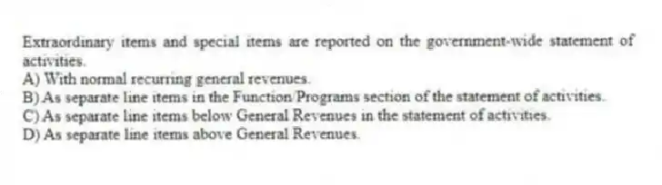 Extraordinary items and special items are reported on the government-wide statement of activities.
A) With normal recurring general revenues.
B) As separate line items in the Function/Programs section of the statement of activities.
C) As separate line items below General Revenues in the statement of activities.
D) As separate line items above General Revenues.