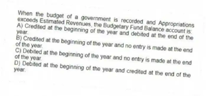When the budget of a government is recorded and Appropriations exceeds Estimated Revenues, the Budgetary Fund Balance account is:
A) Credited at the beginning of the year and debited at the end of the year.
B) Credited at the beginning of the year and no entry is made at the end of the year.
C) Debited at the beginning of the year and no entry is made at the end of the year.
D) Debited at the beginning of the year and credited at the end of the year.