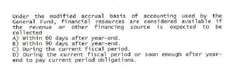 Under the modified accrual basis of accounting used by the General Fund, financial resources are considered available if the revenue or other financing source is expected to be collected
A) Within 60 days after year-end.
B) Within 90 days after year-end.
C) During the current fiscal period.
D) During the current fiscal period or soon enough after year-end to pay current period obligations.