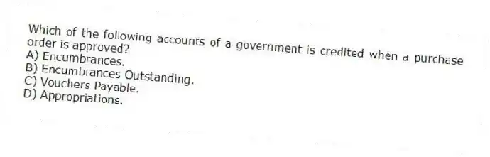 Which of the following accounts of a government is credited when a purchase order is approved?
A) Encumbrances.
B) Encumbrances Outstanding.
C) Vouchers Payable.
D) Appropriations.