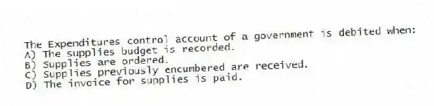 The Expenditures control account of a government is debited when:
A) The supplies budget is recorded.
B) Supplies are ordered.
C) Supplies previously encumbered are received.
D) The invoice for supplies is paid.