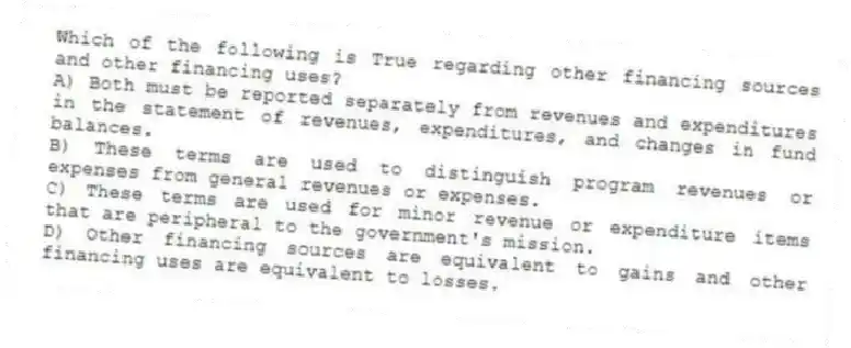 Which of the following is True regarding other financing sources and other financing uses?
A) Both must be reported separately from revenues and expenditures in the statement of revenues, expenditures, and changes in fund balances.
B) These terms are used to distinguish program revenues or expenses from general revenues or expenses.
C) These terms are used for minor revenue or expenditure items that are peripheral to the government's mission.
D) Other financing sources are equivalent to gains and other financing uses are equivalent to losses.