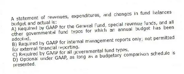 A statement of revenues, expenditures, and changes in fund balances-budget and actual is:
A) Required by GAAP for the General Fund, special revenue funds, and all other governmental fund types for which an annual budget has been adopted.
B) Required by GAAP for internal management reports only; not permitted for external financial reporting.
C) Required by GAAP for all governmental fund types.
D) Optional under GAAP, as long as a budgetary comparison schedule is presented.