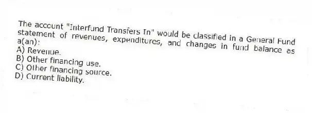 The account "Interfund Transfers In" would be classified in a General Fund statement of revenues, expenditures, and changes in fund balance as a(an):
A) Revenue.
B) Other financing use.
C) Other financing source.
D) Current liability.