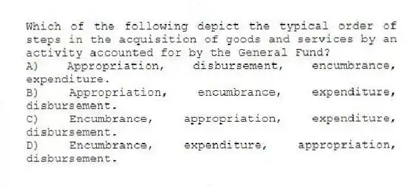 Which of the following depict the typical order of steps in the acquisition of goods and services by an activity accounted for by the General Fund?
A) Appropriation, disbursement, encumbrance, expenditure.
B) Appropriation, encumbrance, expenditure, disbursement.
C) Encumbrance, appropriation, expenditure, disbursement.
D) Encumbrance, expenditure, appropriation, disbursement.