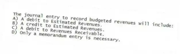 The journal entry to record budgeted revenues will include:
A) A debit to Estimated Revenues.
B) A credit to Estimated Revenues.
C) A debit to Revenues Receivable.
D) Only a memorandum entry is necessary.