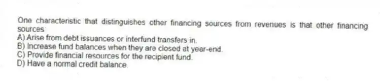 One characteristic that distinguishes other financing sources from revenues is that other financing sources:
A) Arise from debt issuances or interfund transfers in.
B) Increase fund balances when they are closed at year-end.
C) Provide financial resources for the recipient fund.
D) Have a normal credit balance.