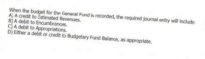 When the budget for the General Fund is recorded, the required journal entry will include:
A) A credit to Estimated Revenues.
B) A debit to Encumbrances.
C) A debit to Appropriations.
D) Either a debit or credit to Budgetary Fund Balance, as appropriate.