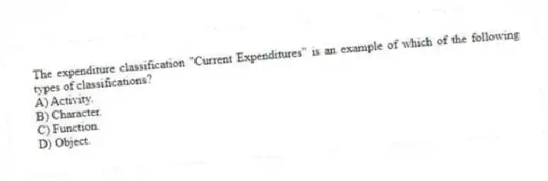 The expenditure classification "Current Expenditures" is an example of which of the following types of classifications?
A) Activity.
B) Character.
C) Function.
D) Object.