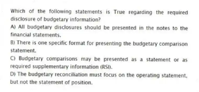 Which of the following statements is True regarding the required disclosure of budgetary information?
A) All budgetary disclosures should be presented in the notes to the financial statements.
B) There is one specific format for presenting the budgetary comparison statement.
C) Budgetary comparisons may be presented as a statement or as required supplementary information (RSI).
D) The budgetary reconciliation must focus on the operating statement, but not the statement of position.