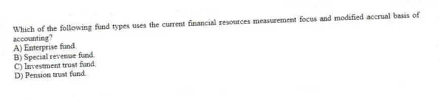 Which of the following fund types uses the current financial resources measurement focus and modified accrual basis of accounting?
A) Enterprise fund.
B) Special revenue fund.
C) Investment trust fund.
D) Pension trust fund.