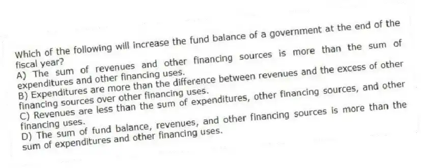 Which of the following will increase the fund balance of a government at the end of the fiscal year?
A) The sum of revenues and other financing sources is more than the sum of expenditures and other financing uses.
B) Expenditures are more than the difference between revenues and the excess of other financing sources over other financing uses.
C) Revenues are less than the sum of expenditures, other financing sources, and other financing uses.
D) The sum of fund balance, revenues, and other financing sources is more than the sum of expenditures and other financing uses.