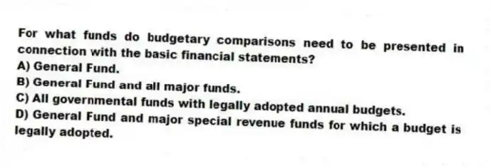 For what funds do budgetary comparisons need to be presented in connection with the basic financial statements?
A) General Fund.
B) General Fund and all major funds.
C) All governmental funds with legally adopted annual budgets.
D) General Fund and major special revenue funds for which a budget is legally adopted.