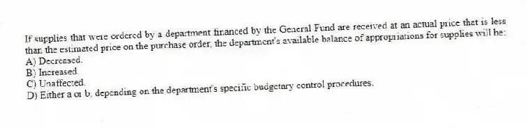 If supplies that were ordered by a department financed by the General Fund are received at an actual price that is less than the estimated price on the purchase order, the department's available balance of appropriations for supplies will be:
A) Decreased.
B) Increased.
C) Unaffected.
D) Either a or b, depending on the department's specific budgetary control procedures.