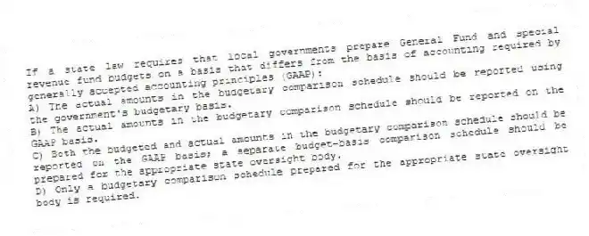 If a state law requires that local governments prepare General Fund and special revenue fund budgets on a basis that differs from the basis of accounting required by generally accepted accounting principles (GAAP):
A) The actual amounts in the budgetary comparison schedule should be reported using the government's budgetary basis.
B) The actual amounts in the budgetary comparison schedule should be reported on the GAAP basis.
C) Both the budgeted and actual amounts in the budgetary comparison schedule should be reported on the GAAP basis; a separate budget-basis comparison schedule should be prepared for the appropriate state oversight body.
D) Only a budgetary comparison schedule prepared for the appropriate state oversight body is required.