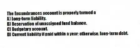 The Encumbrances account is properly termed a
A) Long-term liability.
B) Reservation of unassigned fund balance.
C) Budgetary account.
D) Current liability if paid within a year; otherwise, long-term debt.