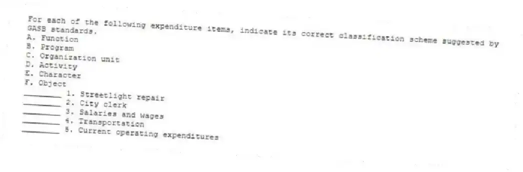 For each of the following expenditure items, indicate its correct classification scheme suggested by GASB standards.
A. Function
B. Program
C. Organization unit
D. Activity
E. Character
F. Object
________ 1. Streetlight repair
________ 2. City clerk
________ 3. Salaries and wages
________ 4. Transportation
________ 5. Current operating expenditures