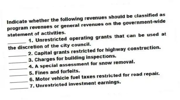 Indicate whether the following revenues should be classified as program revenues or general revenues on the government-wide statement of activities.
________ 1. Unrestricted operating grants that can be used at the discretion of the city council.
________ 2. Capital grants restricted for highway construction.
________ 3. Charges for building inspections.
________ 4. A special assessment for snow removal.
________ 5. Fines and forfeits.
________ 6. Motor vehicle fuel taxes restricted for road repair.
________ 7. Unrestricted investment earnings.