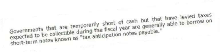 Governments that are temporarily short of cash but that have levied taxes expected to be collectible during the fiscal year are generally able to borrow on short-term notes known as "tax anticipation notes payable."