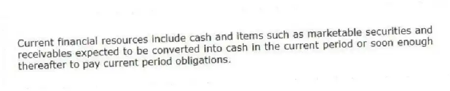 Current financial resources include cash and items such as marketable securities and receivables expected to be converted into cash in the current period or soon enough thereafter to pay current period obligations.