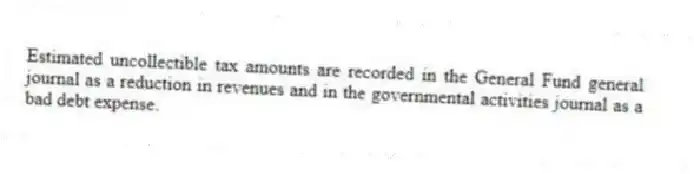 Estimated uncollectible tax amounts are recorded in the General Fund general journal as a reduction in revenues and in the governmental activities journal as a bad debt expense.