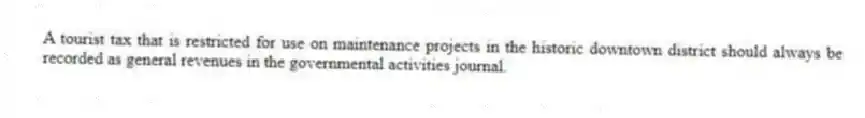 A tourist tax that is restricted for use on maintenance projects in the historic downtown district should always be recorded as general revenues in the governmental activities journal.