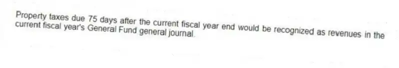 Property taxes due 75 days after the current fiscal year end would be recognized as revenues in the current fiscal year's General Fund general journal.