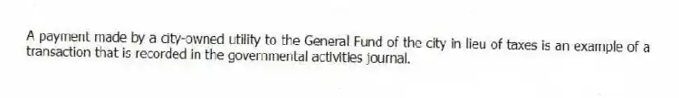 A payment made by a city-owned utility to the General Fund of the city in lieu of taxes is an example of a transaction that is recorded in the governmental activities journal.