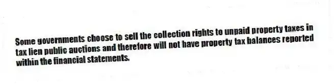 Some governments choose to sell the collection rights to unpaid property taxes in tax lien public auctions and therefore will not have property tax balances reported within the financial statements.
