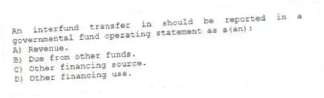 An interfund transfer in should be reported in a governmental fund operating statement as a(an):
A) Revenue.
B) Due from other funds.
C) Other financing source.
D) Other financing use.