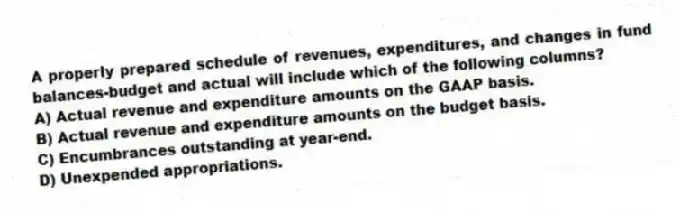 A properly prepared schedule of revenues, expenditures, and changes in fund balances-budget and actual will include which of the following columns?
A) Actual revenue and expenditure amounts on the GAAP basis.
B) Actual revenue and expenditure amounts on the budget basis.
C) Encumbrances outstanding at year-end.
D) Unexpended appropriations.