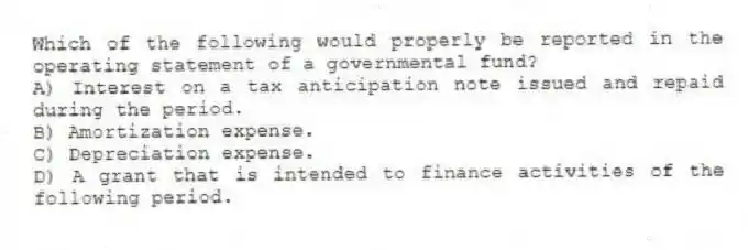 Which of the following would properly be reported in the operating statement of a governmental fund?
A) Interest on a tax anticipation note issued and repaid during the period.
B) Amortization expense.
C) Depreciation expense.
D) A grant that is intended to finance activities of the following period.