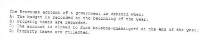 The Revenues account of a government is debited when:
A) The budget is recorded at the beginning of the year.
B) Property taxes are recorded.
C) The account is closed to fund balance-unassigned at the end of the year.
D) Property taxes are collected.