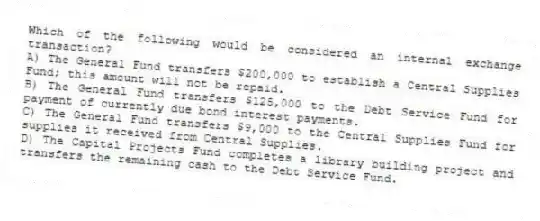Which of the following would be considered an internal exchange transaction?
A) The General Fund transfers $200,000 to establish a Central Supplies Fund; this amount will not be repaid.
B) The General Fund transfers $125,000 to the Debt Service Fund for payment of currently due bond interest payments.
C) The General Fund transfers $9,000 to the Central Supplies Fund for supplies it received from Central Supplies.
D) The Capital Projects Fund completes a library building project and transfers the remaining cash to the Debt Service Fund.