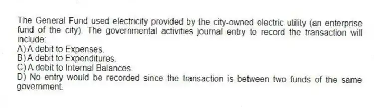 The General Fund used electricity provided by the city-owned electric utility (an enterprise fund of the city). The governmental activities journal entry to record the transaction will include:
A) A debit to Expenses.
B) A debit to Expenditures.
C) A debit to Internal Balances.
D) No entry would be recorded since the transaction is between two funds of the same government.