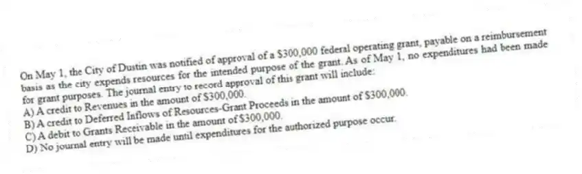 On May 1, the City of Dustin was notified of approval of a $300,000 federal operating grant, payable on a reimbursement basis as the city expends resources for the intended purpose of the grant. As of May 1, no expenditures had been made for grant purposes. The journal entry to record approval of this grant will include:
A) A credit to Revenues in the amount of $300,000.
B) A credit to Deferred Inflows of Resources-Grant Proceeds in the amount of $300,000.
C) A debit to Grants Receivable in the amount of $300,000.
D) No journal entry will be made until expenditures for the authorized purpose occur.
