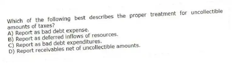 Which of the following best describes the proper treatment for uncollectible amounts of taxes?
A) Report as bad debt expense.
B) Report as deferred inflows of resources.
C) Report as bad debt expenditures.
D) Report receivables net of uncollectible amounts.