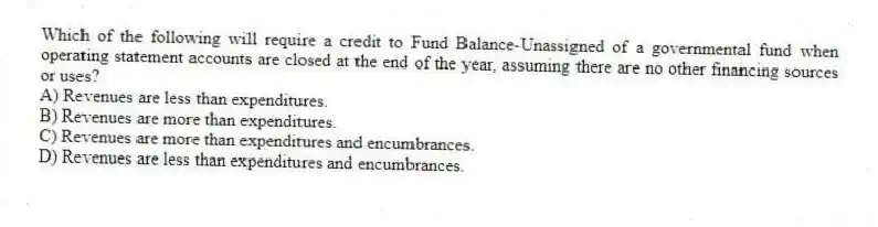 Which of the following will require a credit to Fund Balance-Unassigned of a governmental fund when operating statement accounts are closed at the end of the year, assuming there are no other financing sources or uses?
A) Revenues are less than expenditures.
B) Revenues are more than expenditures.
C) Revenues are more than expenditures and encumbrances.
D) Revenues are less than expenditures and encumbrances.