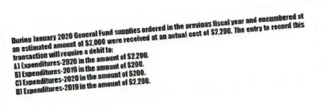 During January 2020 General Fund supplies ordered in the previous fiscal year and encumbered at an estimated amount of $2,000 were received at an actual cost of $2,200. The entry to record this transaction will require a debit to:
A) Expenditures-2020 in the amount of $2,200.
B) Expenditures-2019 in the amount of $200.
C) Expenditures-2020 in the amount of $200.
D) Expenditures-2019 in the amount of $2,200.