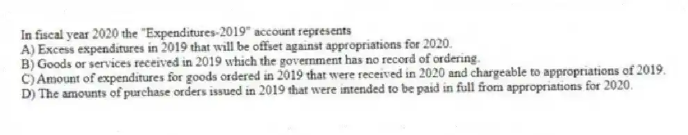 In fiscal year 2020 the "Expenditures-2019" account represents
A) Excess expenditures in 2019 that will be offset against appropriations for 2020.
B) Goods or services received in 2019 which the government has no record of ordering.
C) Amount of expenditures for goods ordered in 2019 that were received in 2020 and chargeable to appropriations of 2019.
D) The amounts of purchase orders issued in 2019 that were intended to be paid in full from appropriations for 2020.