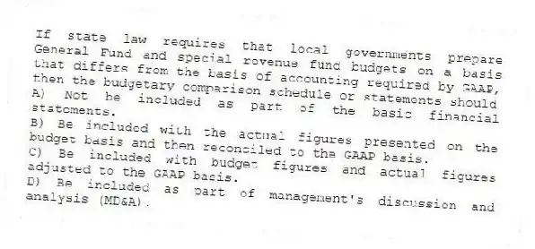 If state law requires that local governments prepare General Fund and special revenue fund budgets on a basis that differs from the basis of accounting required by GAAP, then the budgetary comparison schedule or statements should
A) Not be included as part of the basic financial statements.
B) Be included with the actual figures presented on the budget basis and then reconciled to the GAAP basis.
C) Be included with budget figures and actual figures adjusted to the GAAP basis.
D) Be included as part of management's discussion and analysis (MD&A).