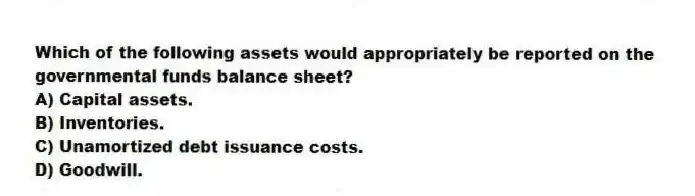 Which of the following assets would appropriately be reported on the governmental funds balance sheet?
A) Capital assets.
B) Inventories.
C) Unamortized debt issuance costs.
D) Goodwill.