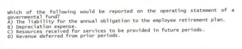 Which of the following would be reported on the operating statement of a governmental fund?
A) The liability for the annual obligation to the employee retirement plan.
B) Depreciation expense.
C) Resources received for services to be provided in future periods.
D) Revenue deferred from prior periods.