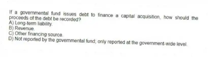 If a governmental fund issues debt to finance a capital acquisition, how should the proceeds of the debt be recorded?
A) Long-term liability.
B) Revenue.
C) Other financing source.
D) Not reported by the governmental fund; only reported at the government-wide level.