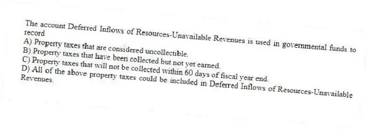 The account Deferred Inflows of Resources-Unavailable Revenues is used in governmental funds to record  
A) Property taxes that are considered uncollectible.
B) Property taxes that have been collected but not yet earned.
C) Property taxes that will not be collected within 60 days of fiscal year end.
D) All of the above property taxes could be included in Deferred Inflows of Resources-Unavailable Revenues.